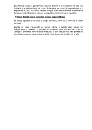 Esta fórmula consta de dos términos .el primer término es el momentum del flujo pasa
través de la sección del canal por unidad de tiempo y por unidad de peso del agua, y el
segundo es la fuerza por unidad de peso de agua, como ambos términos en esencia son
fuerza por unidad de peso de agua, su suma puede denominarse fuerza especifica.
Principio de momentum aplicado a canales no prismáticos:
La fuerza específica, al igual que la energía específica, varían con la forma de la sección
del canal.
Cuando no existe intervención de fuerzas externa o cuando estas fuerzas son
insignificantes o conocidas. El principio de momentum pude aplicarse con todas sus
ventajas a problemas como el resalto hidráulico, el cual produce unas altas perdidas de
energía interna que no puede evaluarse si el principio de energía se utiliza por sí solo.
 