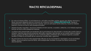 TRACTO RETICULOESPINAL
 En todo el mesencéfalo, la protuberancia y el bulbo raquídeo existen grupos de células nerviosas y
fibras nerviosas dispersas que se conocen en conjunto como FORMACIÓN RETICULAR. Desde la
protuberancia, estas neuronas envían axones. que son principal mente directos, hacia la médula
espinal y forman el tracto reticuloespinal bulbar.
 Desde el bulbo raquídeo, neuronas similares envían axones, cruzados y directos, a la médula espinal y
forman el tracto reticuloespinal medular.
 Las fibras reticuloespinales provenientes de la protuberancia descienden a través del cordón blanco
anterior, mientras que las provenientes del bulbo raquídeo descienden en el cordón blanco lateral.
Ambos: grupos de fibras ingresan en los cordones grises anteriores de la médula espinal y pueden
facilitar o inhibir la actividad de las neuronas motoras alfa y gamma.
 De esta forma los tractos reticuloespinales influyen en los movimientos voluntarios y en la actividad
refleja. Ahora se piensa que las fibras, reticuloespinales también incluyen las fibras autónomas
descendentes.
 