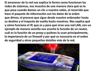 El amanecer de la red nos explica la forma como funcionan las
redes de sistemas, nos muestra de una manera clara qué es lo
que pasa cuando damos un clic a nuestro ratón, el recorrido que
hace el paquete de información con los datos de la orden
que dimos; el proceso que sigue desde nuestro ordenador hasta
su destino y el trayecto de vuelta hasta nosotros. Nos explica qué
y cómo funciona el IP, que es y para qué sirve una red LAN, con un
ejemplo de manera sencilla nos enseña la función de un router,
cuál es la función de un proxy y quiénes lo usan principalmente,
la importancia de un firewall y por qué es necesario en el orden
de seguridad y otros pequeños detalles más de la red.
 