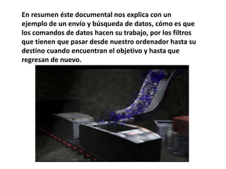 En resumen éste documental nos explica con un
ejemplo de un envío y búsqueda de datos, cómo es que
los comandos de datos hacen su trabajo, por los filtros
que tienen que pasar desde nuestro ordenador hasta su
destino cuando encuentran el objetivo y hasta que
regresan de nuevo.
 