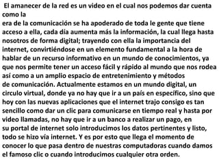 El amanecer de la red es un video en el cual nos podemos dar cuenta
como la
era de la comunicación se ha apoderado de toda le gente que tiene
acceso a ella, cada día aumenta más la información, la cual llega hasta
nosotros de forma digital; trayendo con ella la importancia del
internet, convirtiéndose en un elemento fundamental a la hora de
hablar de un recurso informativo en un mundo de conocimientos, ya
que nos permite tener un acceso fácil y rápido al mundo que nos rodea
así como a un amplio espacio de entretenimiento y métodos
de comunicación. Actualmente estamos en un mundo digital, un
circulo virtual, donde ya no hay que ir a un país en específico, sino que
hoy con las nuevas aplicaciones que el internet trajo consigo es tan
sencillo como dar un clic para comunicarse en tiempo real y hasta por
video llamadas, no hay que ir a un banco a realizar un pago, en
su portal de internet solo introducimos los datos pertinentes y listo,
todo se hizo vía internet. Y es por esto que llega el momento de
conocer lo que pasa dentro de nuestras computadoras cuando damos
el famoso clic o cuando introducimos cualquier otra orden.
 
