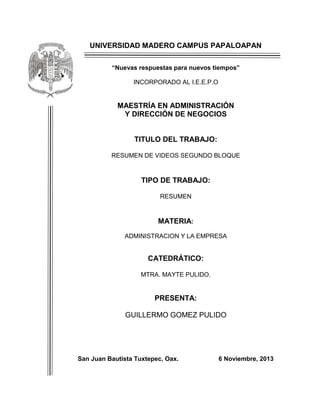 UNIVERSIDAD MADERO CAMPUS PAPALOAPAN
“Nuevas respuestas para nuevos tiempos”
INCORPORADO AL I.E.E.P.O

MAESTRÍA EN ADMINISTRACIÓN
Y DIRECCIÓN DE NEGOCIOS

TITULO DEL TRABAJO:
RESUMEN DE VIDEOS SEGUNDO BLOQUE

TIPO DE TRABAJO:
RESUMEN

MATERIA:
ADMINISTRACION Y LA EMPRESA

CATEDRÁTICO:
MTRA. MAYTE PULIDO.

PRESENTA:
GUILLERMO GOMEZ PULIDO

San Juan Bautista Tuxtepec, Oax.

6 Noviembre, 2013

 