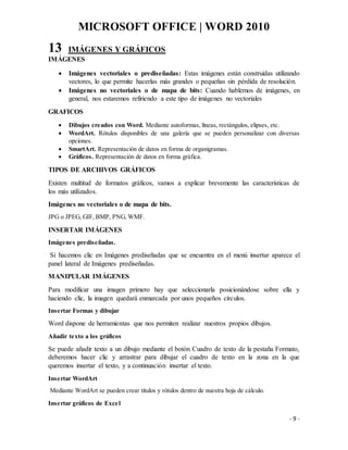 MICROSOFT OFFICE | WORD 2010
- 9 -
13 IMÁGENES Y GRÁFICOS
IMÁGENES
 Imágenes vectoriales o prediseñadas: Estas imágenes están construidas utilizando
vectores, lo que permite hacerlas más grandes o pequeñas sin pérdida de resolución.
 Imágenes no vectoriales o de mapa de bits: Cuando hablemos de imágenes, en
general, nos estaremos refiriendo a este tipo de imágenes no vectoriales
GRAFICOS
 Dibujos creados con Word. Mediante autoformas, líneas, rectángulos, elipses, etc.
 WordArt. Rótulos disponibles de una galería que se pueden personalizar con diversas
opciones.
 SmartArt. Representación de datos en forma de organigramas.
 Gráficos. Representación de datos en forma gráfica.
TIPOS DE ARCHIVOS GRÁFICOS
Existen multitud de formatos gráficos, vamos a explicar brevemente las características de
los más utilizados.
Imágenes no vectoriales o de mapa de bits.
JPG o JPEG, GIF, BMP, PNG, WMF.
INSERTAR IMÁGENES
Imágenes prediseñadas.
Si hacemos clic en Imágenes prediseñadas que se encuentra en el menú insertar aparece el
panel lateral de Imágenes prediseñadas.
MANIPULAR IMÁGENES
Para modificar una imagen primero hay que seleccionarla posicionándose sobre ella y
haciendo clic, la imagen quedará enmarcada por unos pequeños círculos.
Insertar Formas y dibujar
Word dispone de herramientas que nos permiten realizar nuestros propios dibujos.
Añadir texto a los gráficos
Se puede añadir texto a un dibujo mediante el botón Cuadro de texto de la pestaña Formato,
deberemos hacer clic y arrastrar para dibujar el cuadro de texto en la zona en la que
queremos insertar el texto, y a continuación insertar el texto.
Insertar WordArt
Mediante WordArt se pueden crear títulos y rótulos dentro de nuestra hoja de cálculo.
Insertar gráficos de Excel
 