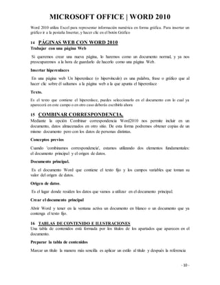 MICROSOFT OFFICE | WORD 2010
- 10 -
Word 2010 utiliza Excel para representar información numérica en forma gráfica. Para insertar un
gráfico ir a la pestaña Insertar, y hacer clic en el botón Gráfico
14 PÁGINAS WEB CON WORD 2010
Trabajar con una página Web
Si queremos crear una nueva página, lo haremos como un documento normal, y ya nos
preocuparemos a la hora de guardarlo de hacerlo como una página Web.
Insertar hiperenlaces
En una página web Un hiperenlace (o hipervínculo) es una palabra, frase o gráfico que al
hacer clic sobre él saltamos a la página web a la que apunta el hiperenlace
Texto.
Es el texto que contiene el hiperenlace, puedes seleccionarlo en el documento con lo cual ya
aparecerá en este campo o en otro caso deberás escribirlo ahora
15 COMBINAR CORRESPONDENCIA.
Mediante la opción Combinar correspondencia Word2010 nos permite incluir en un
documento, datos almacenados en otro sitio. De esta forma podremos obtener copias de un
mismo documento pero con los datos de personas distintas.
Conceptos previos
Cuando 'combinamos correspondencia', estamos utilizando dos elementos fundamentales:
el documento principal y el origen de datos.
Documento principal.
Es el documento Word que contiene el texto fijo y los campos variables que toman su
valor del origen de datos.
Origen de datos.
Es el lugar donde residen los datos que vamos a utilizar en el documento principal.
Crear el documento principal
Abrir Word y tener en la ventana activa un documento en blanco o un documento que ya
contenga el texto fijo.
16 TABLAS DE CONTENIDO E ILUSTRACIONES
Una tabla de contenidos está formada por los títulos de los apartados que aparecen en el
documento.
Preparar la tabla de contenidos
Marcar un título la manera más sencilla es aplicar un estilo al título y después la referencia
 