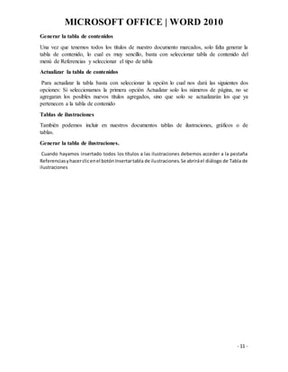 MICROSOFT OFFICE | WORD 2010
- 11 -
Generar la tabla de contenidos
Una vez que tenemos todos los títulos de nuestro documento marcados, solo falta generar la
tabla de contenido, lo cual es muy sencillo, basta con seleccionar tabla de contenido del
menú de Referencias y seleccionar el tipo de tabla
Actualizar la tabla de contenidos
Para actualizar la tabla basta con seleccionar la opción lo cual nos dará las siguientes dos
opciones: Si seleccionamos la primera opción Actualizar solo los números de página, no se
agregaran los posibles nuevos títulos agregados, sino que solo se actualizarán los que ya
pertenecen a la tabla de contenido
Tablas de ilustraciones
También podemos incluir en nuestros documentos tablas de ilustraciones, gráficos o de
tablas.
Generar la tabla de ilustraciones.
Cuando hayamos insertado todos los títulos a las ilustraciones debemos acceder a la pestaña
Referenciasyhacerclicenel botónInsertartabla de ilustraciones.Se abriráel diálogo de Tabla de
ilustraciones
 