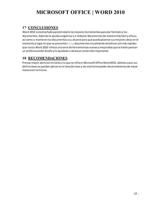 MICROSOFT OFFICE | WORD 2010
- 12 -
17 CONCLUSIONES
Word 2010 estádiseñadoparabrindarle lasmejoresherramientasparadar formatoa los
documentos.Ademásle ayudaaorganizary a redactar documentosde maneramásfácil y eficaz,
así como a mantenerlosdocumentosasualcance para que puedaplasmarsusmejoresideasenel
momentoylugar enque se presenten. Creadocumentosvisualmente atractivosconmásrapidez
que nunca Word 2010 ofrece unaserie de herramientasnuevasymejoradasque le haránparecer
un profesionaldel diseñoyle ayudarána destacarcontenidoimportante.
18 RECOMENDACIONES
Prestarmayor atenciónentantoa lo que se refiere MicrosoftOfficeWord2010, debidoaque sus
definicionesse puedenaplicarenel áreade clase y de esta formapoderdesenvolvernosde mejor
maneraen lamisma.
 