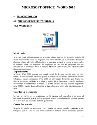 MICROSOFT OFFICE | WORD 2010
- 2 -
4 MARCO TEÓRICO
4.1 MICROSOFTOFFICEWORD 2010
4.1.1 WORD 2010
Menú Inicio
Se accede desde el botón situado en la esquina inferior izquierda de la pantalla y desde ahí
inician prácticamente todos los programas que están instalados en el ordenador. Al colocar
el cursor y hacer clic sobre el botón inicio se despliega un menú al colocar el cursor sobre
el elemento Todos los programas; se desplegará una lista con los programas que hay
instalados en tu ordenador. Busca el elemento Microsoft Office Word 2010 y haz clic sobre
él para que se arranque.
El primer texto
Al iniciar Word 2010 aparece una pantalla inicial. En la parte superior esta, en color
celeste, la barra del título, en la que aparece el nombre del documento sobre el que estamos
trabajando. Cuando arrancamos Word 2010 sin abrir ningún documento, por defecto nos
abre un documento en blanco y le asigna el nombre inicial Documento1, cuando guardamos
el documento le cambiaremos el nombre. Al escribir un texto hay que teclearlo sin pulsar la
tecla INTRO; cuando llegues al final de la línea, observarás cómo salta automáticamente de
línea.
Guardar Un Documento
Lo que se escribe se va almacenando en la memoria del ordenador; si se apaga el
ordenador, se perdería y no lo podrías recuperar. Con el comando Guardar quedará grabado
en el disco duro del ordenador de forma permanente.
Cerrar Documento
Después de guardar un documento, éste continúa en nuestra pantalla y podemos seguir
trabajando con él. Una vez que hemos acabado de trabajar con un documento debemos
Ilustración 1: WORD2010
LOGO
 