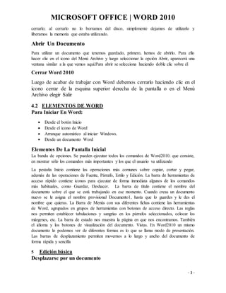 MICROSOFT OFFICE | WORD 2010
- 3 -
cerrarlo; al cerrarlo no lo borramos del disco, simplemente dejamos de utilizarlo y
liberamos la memoria que estaba utilizando.
Abrir Un Documento
Para utilizar un documento que tenemos guardado, primero, hemos de abrirlo. Para ello
hacer clic en el icono del Menú Archivo y luego seleccionar la opción Abrir, aparecerá una
ventana similar a la que vemos aquí.Para abrir se selecciona haciendo doble clic sobre él
Cerrar Word 2010
Luego de acabar de trabajar con Word debemos cerrarlo haciendo clic en el
icono cerrar de la esquina superior derecha de la pantalla o en el Menú
Archivo elegir Salir
4.2 ELEMENTOS DE WORD
Para Iniciar En Word:
 Desde el botón Inicio
 Desde el icono de Word
 Arranque automático al iniciar Windows.
 Desde un documento Word
Elementos De La Pantalla Inicial
La banda de opciones. Se pueden ejecutar todos los comandos de Word2010. que consiste,
en mostrar sólo los comandos más importantes y los que el usuario va utilizando
La pestaña Inicio contiene las operaciones más comunes sobre copiar, cortar y pegar,
además de las operaciones de Fuente, Párrafo, Estilo y Edición. La barra de herramientas de
acceso rápido contiene iconos para ejecutar de forma inmediata algunos de los comandos
más habituales, como Guardar, Deshacer. La barra de título contiene el nombre del
documento sobre el que se está trabajando en ese momento. Cuando creas un documento
nuevo se le asigna el nombre provisional Documento1, hasta que lo guardes y le des el
nombre que quieras. La Barra de Menús con sus diferentes fichas contiene las herramientas
de Word, agrupados en grupos de herramientas con botones de acceso directo. Las reglas
nos permiten establecer tabulaciones y sangrías en los párrafos seleccionados, colocar los
márgenes, etc. La barra de estado nos muestra la página en que nos encontramos. También
el idioma y los botones de visualización del documento. Vistas. En Word2010 un mismo
documento lo podemos ver de diferentes formas es lo que se llama modo de presentación.
Las barras de desplazamiento permiten movernos a lo largo y ancho del documento de
forma rápida y sencilla
5 Edición básica
Desplazarse por un documento
 