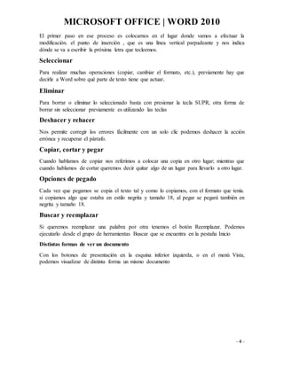 MICROSOFT OFFICE | WORD 2010
- 4 -
El primer paso en ese proceso es colocarnos en el lugar donde vamos a efectuar la
modificación. el punto de inserción , que es una línea vertical parpadeante y nos indica
dónde se va a escribir la próxima letra que tecleemos.
Seleccionar
Para realizar muchas operaciones (copiar, cambiar el formato, etc.), previamente hay que
decirle a Word sobre qué parte de texto tiene que actuar.
Eliminar
Para borrar o eliminar lo seleccionado basta con presionar la tecla SUPR, otra forma de
borrar sin seleccionar previamente es utilizando las teclas
Deshacer y rehacer
Nos permite corregir los errores fácilmente con un solo clic podemos deshacer la acción
errónea y recuperar el párrafo.
Copiar, cortar y pegar
Cuando hablamos de copiar nos referimos a colocar una copia en otro lugar; mientras que
cuando hablamos de cortar queremos decir quitar algo de un lugar para llevarlo a otro lugar.
Opciones de pegado
Cada vez que pegamos se copia el texto tal y como lo copiamos, con el formato que tenía.
si copiamos algo que estaba en estilo negrita y tamaño 18, al pegar se pegará también en
negrita y tamaño 18.
Buscar y reemplazar
Si queremos reemplazar una palabra por otra tenemos el botón Reemplazar. Podemos
ejecutarlo desde el grupo de herramientas Buscar que se encuentra en la pestaña Inicio
Distintas formas de ver un documento
Con los botones de presentación en la esquina inferior izquierda, o en el menú Vista,
podemos visualizar de distinta forma un mismo documento
 