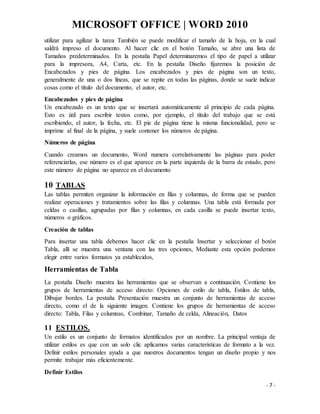 MICROSOFT OFFICE | WORD 2010
- 7 -
utilizar para agilizar la tarea También se puede modificar el tamaño de la hoja, en la cual
saldrá impreso el documento. Al hacer clic en el botón Tamaño, se abre una lista de
Tamaños predeterminados. En la pestaña Papel determinaremos el tipo de papel a utilizar
para la impresora, A4, Carta, etc. En la pestaña Diseño fijaremos la posición de
Encabezados y pies de página. Los encabezados y pies de página son un texto,
generalmente de una o dos líneas, que se repite en todas las páginas, donde se suele indicar
cosas como el título del documento, el autor, etc.
Encabezados y pies de página
Un encabezado es un texto que se insertará automáticamente al principio de cada página.
Esto es útil para escribir textos como, por ejemplo, el título del trabajo que se está
escribiendo, el autor, la fecha, etc. El pie de página tiene la misma funcionalidad, pero se
imprime al final de la página, y suele contener los números de página.
Números de página
Cuando creamos un documento, Word numera correlativamente las páginas para poder
referenciarlas, ese número es el que aparece en la parte izquierda de la barra de estado, pero
este número de página no aparece en el documento
10 TABLAS
Las tablas permiten organizar la información en filas y columnas, de forma que se pueden
realizar operaciones y tratamientos sobre las filas y columnas. Una tabla está formada por
celdas o casillas, agrupadas por filas y columnas, en cada casilla se puede insertar texto,
números o gráficos.
Creación de tablas
Para insertar una tabla debemos hacer clic en la pestaña Insertar y seleccionar el botón
Tabla, allí se muestra una ventana con las tres opciones, Mediante esta opción podemos
elegir entre varios formatos ya establecidos,
Herramientas de Tabla
La pestaña Diseño muestra las herramientas que se observan a continuación. Contiene los
grupos de herramientas de acceso directo: Opciones de estilo de tabla, Estilos de tabla,
Dibujar bordes. La pestaña Presentación muestra un conjunto de herramientas de acceso
directo, como el de la siguiente imagen. Contiene los grupos de herramientas de acceso
directo: Tabla, Filas y columnas, Combinar, Tamaño de celda, Alineación, Datos
11 ESTILOS.
Un estilo es un conjunto de formatos identificados por un nombre. La principal ventaja de
utilizar estilos es que con un solo clic aplicamos varias características de formato a la vez.
Definir estilos personales ayuda a que nuestros documentos tengan un diseño propio y nos
permite trabajar más eficientemente.
Definir Estilos
 