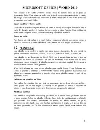 MICROSOFT OFFICE | WORD 2010
- 8 -
Para acceder a los Estilos podemos hacerlo desde la pestaña Inicio en el grupo de
herramientas Estilo. Para aplicar un estilo a un texto de nuestro documento desde el cuadro
de diálogo Estilos sólo tienes que seleccionar el texto y hacer clic en uno de los estilos que
se muestran en el panel Estilos.
Crear, modificar y borrar estilos
Hacer clic en el botón del panel Estilos, se abrirá el cuadro de diálogo Crear nuevo estilo a
partir del formato, escribir el Nombre del nuevo estilo y pulsar Aceptar. Para modificar un
estilo debes ir al panel Estilos y dar clic derecho y seleccionar Modificar
Borrar un estilo
Para borrar un estilo debes ir al panel Estilos y seleccionar el estilo que quieres borrar, al
hacer clic derecho en el estilo seleccionar como puedes ver en la imagen de la derecha
12 PLANTILLAS
Una plantilla es un modelo o patrón para crear nuevos documentos. En una plantilla se
guarda internamente el formato utilizado, es decir, el estilo de la fuente, el tamaño, etc.
Una plantilla es un documento de Word 2010 con la característica de que el tipo de
documento es plantilla de documento. Se crea un documento Word normal con los datos
introducidos en ese momento y la plantilla permanece en su estado original, de forma que la
podemos utilizar cuantas veces queramos
Word 2010 dispone de otras muchas plantillas para escribir Cartas, Faxes, Informes, etc.
vamos a aprender a utilizarlas y posteriormente veremos cómo podemos modificarlas para
adaptarlas a nuestras necesidades, y también cómo crear plantillas nuevas a partir de un
documento Word.
Utilización de plantillas en Word
Para utilizar las plantillas hay que abrir un documento Nuevo desde el menú Archivo ,
como puedes ver en esta imagen. La mayoría de las plantillas de Office se encuentra en
internet y para descargarlas es necesario de contar con una conexión a internet
Modificar plantillas
Para modificar una plantilla primero hay que abrirla, de la misma forma que hemos visto en
el punto anterior. Sobre esa plantilla podremos hacer todas las modificaciones en el diseño
que queramos. Por ejemplo, sustituiremos Su nombre por nuestro nombre, así ya no
tendremos que introducirlo cada vez. También cambiaremos el tamaño y el tipo de letra de
los datos personales, etc. Al final obtendremos nuestro propio diseño, como muestra esta
imagen.
 
