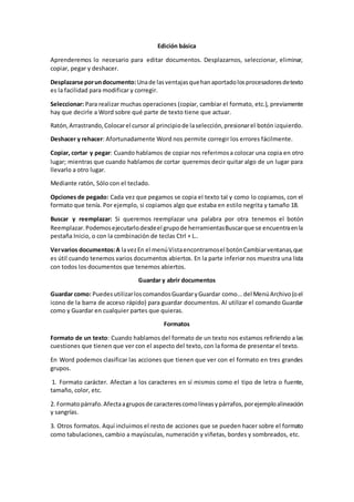 Edición básica
Aprenderemos lo necesario para editar documentos. Desplazarnos, seleccionar, eliminar,
copiar, pegar y deshacer.
Desplazarse porundocumento:Unade lasventajasquehanaportadolosprocesadoresdetexto
es la facilidad para modificar y corregir.
Seleccionar: Para realizar muchas operaciones (copiar, cambiar el formato, etc.), previamente
hay que decirle a Word sobre qué parte de texto tiene que actuar.
Ratón,Arrastrando,Colocarel cursor al principiode laselección,presionarel botón izquierdo.
Deshacer y rehacer: Afortunadamente Word nos permite corregir los errores fácilmente.
Copiar, cortar y pegar: Cuando hablamos de copiar nos referimosa colocar una copia en otro
lugar; mientras que cuando hablamos de cortar queremos decir quitar algo de un lugar para
llevarlo a otro lugar.
Mediante ratón, Sólo con el teclado.
Opciones de pegado: Cada vez que pegamos se copia el texto tal y como lo copiamos, con el
formato que tenía. Por ejemplo, si copiamos algo que estaba en estilo negrita y tamaño 18.
Buscar y reemplazar: Si queremos reemplazar una palabra por otra tenemos el botón
Reemplazar.Podemosejecutarlodesdeel grupode herramientasBuscarque se encuentraenla
pestaña Inicio, o con la combinación de teclas Ctrl + L..
Vervarios documentos:A lavezEn el menúVistaencontramosel botónCambiarventanas,que
es útil cuando tenemos varios documentos abiertos. En la parte inferior nos muestra una lista
con todos los documentos que tenemos abiertos.
Guardar y abrir documentos
Guardar como: Puedes utilizarloscomandosGuardaryGuardar como...del MenúArchivo(oel
icono de la barra de acceso rápido) para guardar documentos. Al utilizar el comando Guardar
como y Guardar en cualquier partes que quieras.
Formatos
Formato de un texto: Cuando hablamos del formato de un texto nos estamos refiriendo a las
cuestiones que tienen que ver con el aspecto del texto, con la forma de presentar el texto.
En Word podemos clasificar las acciones que tienen que ver con el formato en tres grandes
grupos.
1. Formato carácter. Afectan a los caracteres en sí mismos como el tipo de letra o fuente,
tamaño, color, etc.
2. Formatopárrafo.Afectaagruposde caracterescomolíneasypárrafos,porejemploalineación
y sangrías.
3. Otros formatos. Aquí incluimos el resto de acciones que se pueden hacer sobre el formato
como tabulaciones, cambio a mayúsculas, numeración y viñetas, bordes y sombreados, etc.
 