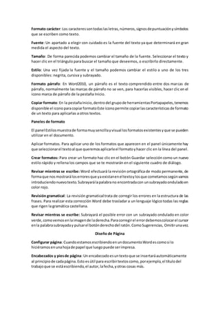 Formato carácter: Los caracteressontodaslasletras,números,signosdepuntuaciónysímbolos
que se escriben como texto.
Fuente: Un apartado a elegir con cuidado es la fuente del texto ya que determinará en gran
medida el aspecto del texto.
Tamaño: De forma parecida podemos cambiar el tamaño de la fuente. Seleccionar el texto y
hacer clic en el triángulo para buscar el tamaño que deseemos, o escribirlo directamente.
Estilo: Una vez fijada la fuente y el tamaño podemos cambiar el estilo a uno de los tres
disponibles: negrita, cursiva y subrayado.
Formato párrafo: En Word2010, un párrafo es el texto comprendido entre dos marcas de
párrafo, normalmente las marcas de párrafo no se ven, para hacerlas visibles, hacer clic en el
icono marca de párrafo de la pestaña Inicio.
Copiar formato: En la pestañaInicio,dentrodel grupode herramientasPortapapeles,tenemos
disponible el iconoparacopiarformatoEste iconopermite copiarlascaracterísticasde formato
de un texto para aplicarlas a otros textos.
Paneles de formato
El panel Estilosmuestrade formamuysencillayvisual losformatosexistentesyque se pueden
utilizar en el documento.
Aplicar formatos. Para aplicar uno de los formatos que aparecen en el panel únicamente hay
que seleccionarel textoal que queremosaplicarleel formatoyhacer clic en la línea del panel.
Crear formatos: Para crear un formato haz clic en el botón Guardar selección como un nuevo
estilo rápido y rellena los campos que se te mostrarán en el siguiente cuadro de diálogo.
Revisar mientras se escribe: Word efectuará la revisión ortográfica de modo permanente, de
formaque nosmostraráloserroresque yaexistaneneltextoylosque cometamossegúnvamos
introduciendonuevotexto.Subrayarálapalabrano encontradacon unsubrayadoonduladoen
color rojo.
Revisión gramatical: La revisión gramatical trata de corregir los errores en la estructura de las
frases. Para realizar esta corrección Word debe trasladar a un lenguaje lógico todas las reglas
que rigen la gramática castellana.
Revisar mientras se escribe: Subrayará el posible error con un subrayado ondulado en color
verde,comovemosenlaimagende laderecha.Paracorregirel errordebemoscolocarel cursor
enla palabrasubrayaday pulsarel botónderechodel ratón.ComoSugerencias, Omitirunavez.
Diseño de Página
Configurar página: CuandoestamosescribiendoenundocumentoWordescomosi lo
hiciéramosenunahojade papel que luegopuede serimpresa.
Encabezados y piesde página: Un encabezadoesuntextoque se insertaráautomáticamente
al principiode cadapágina.Esto esútil para escribirtextoscomo,porejemplo,el títulodel
trabajoque se estáescribiendo,el autor,lafecha,yotras cosas más.
 