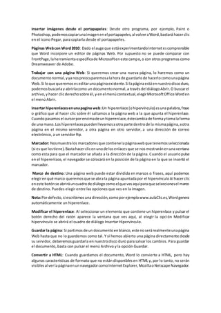 Insertar imágenes desde el portapapeles: Desde otro programa, por ejemplo, Paint o
Photoshop,podemoscopiarunaimagenenel portapapeles,al volveraWord,bastará hacerclic
en el icono Pegar, para copiarla desde el portapapeles.
Páginas Webcon Word2010: Dado el auge que estáexperimentandoInternetescomprensible
que Word incorpore un editor de páginas Web. Por supuesto no se puede comparar con
FrontPage,laherramientaespecíficade Microsofteneste campo,o con otrosprogramas como
Dreamweaver de Adobe.
Trabajar con una página Web: Si queremos crear una nueva página, lo haremos como un
documentonormal,yyanospreocuparemosalahorade guardarlode hacerlocomounapágina
Web.Si loque queremoseseditarunapáginaexistente.Si lapáginaestáennuestrodiscoduro,
podemosbuscarlay abrirlacomo un documentonormal,a travésdel diálogoAbrir.O buscarel
archivo,y hacer clicderechosobre él,y enel menúcontextual,elegirMicrosoftOffice Worden
el menú Abrir.
Insertar hiperenlacesenunapagina web:Un hiperenlace (ohipervínculo) esunapalabra,frase
o gráfico que al hacer clic sobre él saltamos a la página web a la que apunta el hiperenlace.
Cuandopasamosel cursorporencimade unhiperenlace,éstecambiade formaytomalaforma
de una mano.Los hiperenlacespuedenllevarnosaotra parte dentrode la mismapágina,aotra
página en el mismo servidor, a otra página en otro servidor, a una dirección de correo
electrónico, a un servidor ftp.
Marcador: Nosmuestralos marcadoresque contiene lapáginawebque tenemosseleccionada
(si esque lostiene).Bastahacerclicenunode losenlacesque se nosmostraránenunaventana
como esta para que el marcador se añada a la dirección de la página. Cuando el usuariopulse
en el hiperenlace, el navegador se colocará en la posición de la página en la que se insertó el
marcador.
Marco de destino: Una página web puede estar dividida en marcos o frases, aquí podemos
elegirenqué marco queremosque se abra la página apuntadapor el hipervínculoAl hacerclic
eneste botónse abriráuncuadrode diálogocomoelque vesaquíparaque seleccionesel marco
de destino. Puedes elegir entre las opciones que ves en la imagen.
Nota:Pordefecto,si escribimosuna dirección,comoporejemplowww.aulaClic.es,Wordgenera
automáticamente un hiperenlace.
Modificar el hiperenlace: Al seleccionar un elemento que contiene un hiperenlace y pulsar el
botón derecho del ratón aparece la ventana que ves aquí, al elegir la opción Modificar
hipervínculo se abrirá el cuadro de diálogo Insertar Hipervínculo.
Guardar la página: Si partimosde un documentoenblanco,este noserárealmente unapágina
Web hasta que no lo guardemos como tal. Y si hemos abierto una página directamente desde
su servidor, deberemosguardarla en nuestrodisco duro para salvar los cambios. Para guardar
el documento, basta con pulsar el menú Archivo y la opción Guardar.
Convertir a HTML: Cuando guardamos el documento, Word lo convierte a HTML, pero hay
algunas características de formato que no están disponibles en HTML y, por lo tanto, no serán
visiblesal verlapáginaenunnavegadorcomoInternetExplorer,MozillaoNetscape Navegador.
 