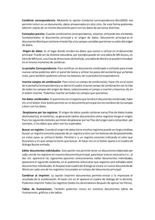 Combinar correspondencia: Mediante la opción Combinar correspondencia Word2010 nos
permite incluir en un documento, datos almacenados en otro sitio. De esta forma podremos
obtener copias de un mismo documento pero con los datos de personas distintas.
Conceptos previos: Cuando combinamos correspondencia, estamos utilizando dos elementos
fundamentales: el documento principal y el origen de datos. Documento principal.es el
documentoWordque contiene eltextofijoyloscamposvariablesquetomansuvalordelorigen
de datos.
Origen de datos: Es el lugar donde residen los datos que vamos a utilizar en el documento
principal. Puede ser de distinta naturaleza, por ejemplopuede ser una tabla de MS Access, un
librode MSExcel,unalistade direccionesdeOutlook,unatablade Wordose puedenintroducir
en el mismo momento de combinar.
La pestaña Correspondencia: Para rectificar un documento combinado o utilizarlo para enviar
nuevas cartas podemos abrir el panel de tareas y utilizar los pasos del asistente que ya hemos
visto, pero también podemos utilizar los botones de la pestaña Correspondencia.
Insertar campos de combinación:Para incluirun campo de combinación,hacerclic enel icono
de la pestañaCorrespondenciayse abrirá el cuadro Insertarcampo de combinaciónconla lista
de todos los campos del origende datos, seleccionamos el campo a insertar y hacemos clic en
el botón Insertar. Podemos insertar así todos los campos que queramos.
Verdatos combinados:Si queremosverel aspectoque tendráel documentocombinado,hacer
clic enel botón:Este botónpermite verel documentoprincipal conlosnombresde loscampos
o bien con los datos.
Desplazarse por los registros: El origen de datos puede contener varias filas de datos (varios
destinatarios), al combinar, se generarán tantos documentos como registros tenga el origen.
Pues los siguientes botones permiten desplazarse por las filas del origen para comprobar, por
ejemplo, si los datos que salen son los esperados.
Buscar un registro: Cuandoel origende datostiene muchosregistrospuede serlargoytedioso
buscar un registroconcreto pasando de un registroa otro con los botonesde desplazamiento,
en estos casos se utiliza el botón. Permite ir a un registro concreto indicando el valor que
buscamos y en qué campo lo tiene que buscar. Al hacer clic en el botón aparece el cuadro de
diálogo Buscar entrada.
Editar documentos individuales: Esta opción nos permite tener un documento elaboradocon
cada unode losregistrosennuestrodocumentoprincipal,parahacer estoes necesarioira , al
dar clic aparecerá las siguientes opciones seleccionamos editar documentos individuales,
aparecerá el siguiente asistente, en el podremos seleccionar que registros será editados como
documentosindividuales.Al Aceptareste cuadrode dialogose creara un nuevodocumentode
Word con cada uno de los registros incrustados en la base del documento principal.
Combinar al imprimir: La opción Imprimir documentos permite enviar a la impresora el
resultado de la combinación. Al hacer clic en él aparece el cuadro de diálogo de la derecha.
Podemos imprimir Todos los registros (todos los destinatarios después de aplicar los filtros).
Tablas de ilustraciones: También podemos incluir en nuestros documentos tablas de
ilustraciones, gráficos o de tablas.
 