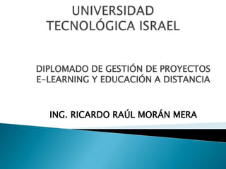 UNIVERSIDADTECNOLÓGICA ISRAEL DIPLOMADO DE GESTIÓN DE PROYECTOS E-LEARNING Y EDUCACIÓN A DISTANCIA ING. RICARDO RAÚL MORÁN MERA 