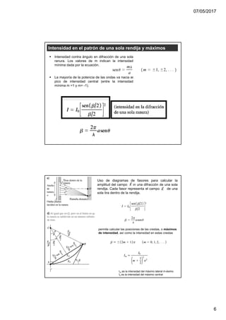 07/05/2017
6
Intensidad en el patrón de una sola rendija y máximos
Intensidad contra ángulo en difracción de una sola
ranura. Los valores de m indican la intensidad
mínima dada por la ecuación.
La mayoría de la potencia de las ondas va hacia el
pico de intensidad central (entre la intensidad
mínima m =1 y m= -1).
Uso de diagramas de fasores para calcular la
amplitud del campo en una difracción de una sola
rendija. Cada fasor representa el campo de una
sola tira dentro de la rendija.
permite calcular las posiciones de las crestas, o máximos
de intensidad, así como la intensidad en estas crestas
Im es la intensidad del máximo lateral m-ésimo
I0 es la intensidad del máximo central
 