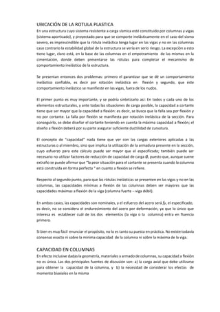 UBICACIÓN DE LA ROTULA PLASTICA
En una estructura cuyo sistema resistente a carga sísmica esté constituido por columnas y vigas
(sistema aporticado), y proyectado para que se comporte inelásticamente en el caso del sismo
severo, es imprescindible que la rótula inelástica tenga lugar en las vigas y no en las columnas
caso contrario la estabilidad global de la estructura se vería en serio riesgo. La excepción a esto
tiene lugar, claro está, en la base de las columnas en el empotramiento de las mismas en la
cimentación, donde deben presentarse las rótulas para completar el mecanismo de
comportamiento inelástico de la estructura.
Se presentan entonces dos problemas: primero el garantizar que se dé un comportamiento
inelástico confiable, es decir por rotación inelástica en flexión y segundo, que éste
comportamiento inelástico se manifieste en las vigas, fuera de los nudos.
El primer punto es muy importante, y se podría sintetizarlo así: En todos y cada uno de los
elementos estructurales, y ante todas las situaciones de carga posible, la capacidad a cortante
tiene que ser mayor que la capacidad a flexión: es decir, se busca que la falla sea por flexión y
no por cortante. La falla por flexión se manifiesta por rotación inelástica de la sección. Para
conseguirlo, se debe diseñar el cortante teniendo en cuenta la máxima capacidad a flexión; el
diseño a flexión deberá por su parte asegurar suficiente ductilidad de curvatura.
El concepto de “capacidad” nada tiene que ver con las cargas exteriores aplicadas a las
estructuras o al miembro, sino que implica la utilización de la armadura presente en la sección,
cuyo esfuerzo para este cálculo puede ser mayor que el especificado; también puede ser
necesario no utilizar factores de reducción de capacidad de carga Ø, puesto que, aunque suene
extraño se puede afirmar que “la peor situación para el cortante se presenta cuando la columna
está construida en forma perfecta “ en cuanto a flexión se refiere.
Respecto al segundo punto, para que las rótulas inelásticas se presenten en las vigas y no en las
columnas, las capacidades mínimas a flexión de las columnas deben ser mayores que las
capacidades máximas a flexión de la viga (columna fuerte – viga débil).
En ambos casos, las capacidades son nominales, y el esfuerzo del acero será fy, el especificado,
es decir, no se considera el endurecimiento del acero por deformación, ya que lo único que
interesa es establecer cuál de los dos elementos (la viga o la columna) entra en fluencia
primero.
Si bien es muy fácil enunciar el propósito, no lo es tanto su puesta en práctica. No existe todavía
consenso exacto ni sobre la mínima capacidad de la columna ni sobre la máxima de la viga.
CAPACIDAD EN COLUMNAS
En efecto inclusive dadas la geometría, materiales y armado de columnas, su capacidad a flexión
no es única. Las dos principales fuentes de discusión son: a) la carga axial que debe utilizarse
para obtener la capacidad de la columna, y b) la necesidad de considerar los efectos de
momento biaxiales en la misma
 