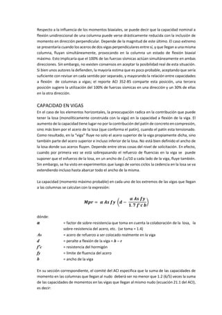 Respecto a la influencia de los momentos biaxiales, se puede decir que la capacidad nominal a
flexión unidireccional de una columna puede verse drásticamente reducida con la inclusión de
momento en dirección perpendicular. Depende de la magnitud de este último. El caso extremo
se presentaría cuando los aceros de dos vigas perpendiculares entre sí, y que llegan a una misma
columna, fluyan simultáneamente, provocando en la columna un estado de flexión biaxial
máximo. Esto implicaría que el 100% de las fuerzas sísmicas actúan simultáneamente en ambas
direcciones. Sin embargo, no existen consensos en aceptar la posibilidad real de esta situación.
Si bien unos autores la defienden, la mayoría estima que es poco probable, aceptando que sería
suficiente con revisar en cada sentido por separado, y mayorando la relación entre capacidades
a flexión de columnas a vigas; el reporte ACI 352-85 comparte esta posición, una tercera
posición sugiere la utilización del 100% de fuerzas sísmicas en una dirección y un 30% de ellas
en la otra dirección.
CAPACIDAD EN VIGAS
En el caso de los elementos horizontales, la preocupación radica en la contribución que puede
tener la losa (monolíticamente construida con la viga) en la capacidad a flexión de la viga. El
aumento de la capacidad tiene lugar no por la contribución del patín de concreto en compresión,
sino más bien por el acero de la losa (que conforma el patín), cuando el patín esta tensionado.
Como resultado, en la “viga” fluye no solo el acero superior de la viga propiamente dicha, sino
también parte del acero superior e incluso inferior de la losa. No está bien definido el ancho de
la losa donde sus aceros fluyen. Depende entre otras cosas del nivel de solicitación. En efecto,
cuando por primera vez se está sobrepasando el refuerzo de fluencias en la viga se puede
suponer que el esfuerzo de la losa, en un ancho de Ln/10 a cada lado de la viga, fluye también.
Sin embargo, se ha visto en experimentos que luego de varios ciclos la cedencia en la losa se va
extendiendo incluso hasta abarcar todo el ancho de la misma.
La capacidad (momento máximo probable) en cada uno de los extremos de las vigas que llegan
a las columnas se calculan con la expresión:
𝑴𝒑𝒓 = 𝜶 𝑨𝒔 𝒇𝒚 (𝒅 −
𝜶 𝑨𝒔 𝒇𝒚
𝟏. 𝟕 𝒇′ 𝒄 𝒃
)
dónde:
α = factor de sobre-resistencia que toma en cuenta la colaboración de la losa, la
sobre-resistencia del acero, etc. (se toma = 1.4)
As = acero de refuerzo a ser colocado realmente en la viga
d = peralte a flexión de la viga = h – r
f’c = resistencia del hormigón
fy = límite de fluencia del acero
b = ancho de la viga
En su sección correspondiente, el comité del ACI especifica que la suma de las capacidades de
momento en las columnas que llegan al nudo deberá ser no menor que 1.2 (6/5) veces la suma
de las capacidades de momentos en las vigas que llegan al mismo nudo (ecuación 21.1 del ACI),
es decir:
 