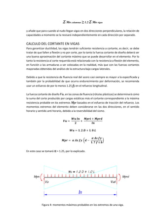 Σ Mn columnas ≥ 1.2 Σ Mn vigas
y añade que para cuando al nudo llegan vigas en dos direcciones perpendiculares, la relación de
capacidades a momento se la revisará independientemente en cada dirección por separado.
CALCULO DEL CORTANTE EN VIGAS
Para garantizar ductilidad, las vigas tendrán suficiente resistencia a cortante, es decir, se debe
tratar de que fallen a flexión y no por corte, por lo tanto la fuerza cortante de diseño deberá ser
una buena aproximación del cortante máximo que se puede desarrollar en el elemento. Por lo
tanto la resistencia al corte requerida está relacionada con la resistencia a flexión del elemento,
en función a las armaduras a ser colocadas en la realidad, más que con las fuerzas cortantes
mayoradas obtenidas del análisis de la estructura bajo cargas laterales.
Debido a que la resistencia de fluencia real del acero casi siempre es mayor a la especificada y
también por la probabilidad de que ocurra endurecimiento por deformación, se recomienda
usar un esfuerzo de por lo menos 1.25 fy en el refuerzo longitudinal.
La fuerza cortante de diseño Vu, en las zonas de fluencia (rótulas plásticas) se determinará como
la suma del corte producido por cargas estáticas más el cortante correspondiente a la máxima
resistencia probable en los extremos Mpr basados en el esfuerzo de tracción del refuerzo. Los
momentos extremos del elemento deben considerarse en las dos direcciones, en el sentido
horario y sentido anti horario, debido a la reversibilidad del sismo.
𝑽𝒖 =
𝑾𝒖 𝒍𝒏
𝟐
+
𝑴𝒑𝒓𝒊 + 𝑴𝒑𝒓𝒅
𝒍𝒏
𝑾𝒖 = 𝟏. 𝟐 𝑫 + 𝟏. 𝟎 𝑳
𝑴𝒑𝒓 = 𝜶 𝑨𝒔 𝒇𝒚 (𝒅 −
𝜶 𝑨𝒔 𝒇𝒚
𝟏. 𝟕 𝒇′ 𝒄 𝒃
)
En este caso se tomará α = 1.25, por lo explicado.
Figura 4: momentos máximos probables en los extremos de una viga.
 
