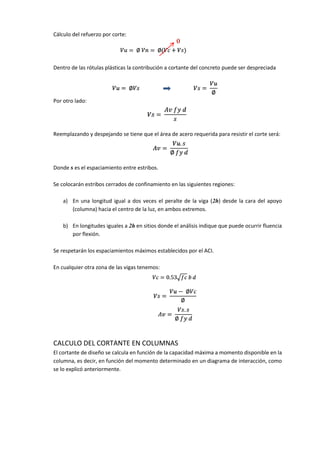 Cálculo del refuerzo por corte:
Dentro de las rótulas plásticas la contribución a cortante del concreto puede ser despreciada
Por otro lado:
Reemplazando y despejando se tiene que el área de acero requerida para resistir el corte será:
Donde s es el espaciamiento entre estribos.
Se colocarán estribos cerrados de confinamiento en las siguientes regiones:
a) En una longitud igual a dos veces el peralte de la viga (2h) desde la cara del apoyo
(columna) hacia el centro de la luz, en ambos extremos.
b) En longitudes iguales a 2h en sitios donde el análisis indique que puede ocurrir fluencia
por flexión.
Se respetarán los espaciamientos máximos establecidos por el ACI.
En cualquier otra zona de las vigas tenemos:
CALCULO DEL CORTANTE EN COLUMNAS
El cortante de diseño se calcula en función de la capacidad máxima a momento disponible en la
columna, es decir, en función del momento determinado en un diagrama de interacción, como
se lo explicó anteriormente.
 