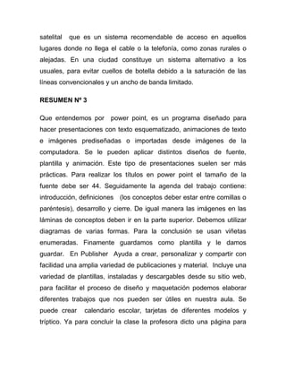 satelital   que es un sistema recomendable de acceso en aquellos
lugares donde no llega el cable o la telefonía, como zonas rurales o
alejadas. En una ciudad constituye un sistema alternativo a los
usuales, para evitar cuellos de botella debido a la saturación de las
líneas convencionales y un ancho de banda limitado.

RESUMEN Nº 3

Que entendemos por      power point, es un programa diseñado para
hacer presentaciones con texto esquematizado, animaciones de texto
e imágenes prediseñadas o importadas desde imágenes de la
computadora. Se le pueden aplicar distintos diseños de fuente,
plantilla y animación. Este tipo de presentaciones suelen ser más
prácticas. Para realizar los títulos en power point el tamaño de la
fuente debe ser 44. Seguidamente la agenda del trabajo contiene:
introducción, definiciones (los conceptos deber estar entre comillas o
paréntesis), desarrollo y cierre. De igual manera las imágenes en las
láminas de conceptos deben ir en la parte superior. Debemos utilizar
diagramas de varias formas. Para la conclusión se usan viñetas
enumeradas. Finamente guardamos como plantilla y le damos
guardar. En Publisher Ayuda a crear, personalizar y compartir con
facilidad una amplia variedad de publicaciones y material. Incluye una
variedad de plantillas, instaladas y descargables desde su sitio web,
para facilitar el proceso de diseño y maquetación podemos elaborar
diferentes trabajos que nos pueden ser útiles en nuestra aula. Se
puede crear     calendario escolar, tarjetas de diferentes modelos y
tríptico. Ya para concluir la clase la profesora dicto una página para
 