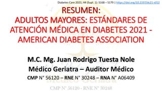 RESUMEN:
ADULTOS MAYORES: ESTÁNDARES DE
ATENCIÓN MÉDICA EN DIABETES 2021 -
AMERICAN DIABETES ASSOCIATION
Diabetes Care 2021; 44 (Supl. 1): S168 – S179 | https://doi.org/10.2337/dc21-s012
M.C. Mg. Juan Rodrigo Tuesta Nole
Médico Geriatra – Auditor Médico
CMP N° 56120 – RNE N° 30248 – RNA N° A06409
 