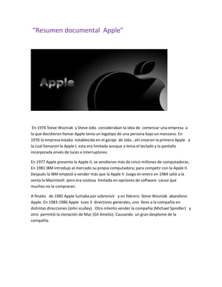 “Resumen documental Apple”
En 1976 Steve Wozniak y Steve Jobs consideraban la idea de comenzar una empresa a
la que decidieron llamar Apple tenía un logotipo de una persona bajo un manzano. En
1976 la empresa estaba establecida en el garaje de Jobs , ahí crearon la primera Apple a
la cual llamaron la Apple I, esta era limitada aunque a tenia el teclado y la pantalla
incorporada envés de luces e interruptores.
En 1977 Apple presento la Apple II, se vendieron más de cinco millones de computadoras.
En 1981 IBM introdujo al mercado su propia computadora; para competir con la Apple II.
Después la IBM empezó a vender más que la Apple II .luego en enero en 1984 salió a la
venta la Macintosh pero era costosa limitada en opciones de software causo que
muchos no la compraran.
A finales de 1985 Apple luchaba por sobrevivir y en febrero Steve Wozniak abandono
Apple. En 1983-1986 Apple tuvo 3 directores generales, uno llevo a la compañía en
distintas direcciones (John sculley). Otro intento vender la compañía (Michael Spindler) y
otro permitió la clonación de Mac (Gil Amelio). Causando un gran desplome de la
compañía.
 