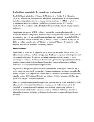 Evaluación de los resultados del aprendizaje a nivel nacional

Desde 1988 está aplicándose el Sistema de Medición de la Calidad de la Educación
(SIMCE), para efectuar un seguimiento permanente del rendimiento de las asignaturas de
castellano, matemáticas, ciencias sociales y ciencias naturales. El SIMCE se aplicó por
primera vez a la educación media. En 1992 se aplicó masivamente al 25% de los
estudiantes de la enseñanza media. Desde la fecha los resultados han ido progresivamente
mejorando.

Actualmente las pruebas SIMCE evalúan el logro de los objetivos Fundamentales y
Contenidos Mínimos Obligatorios del marco curricular vigente en diferentes subsectores de
aprendizaje, a través de una medición que se aplica a nivel nacional. Hasta el año 2005, la
aplicación de las pruebas se alternó entre 4° básico, 8° básico y 2° medio. A partir del año
2006, se evalúan todos los años a 4° básico y se alternan 8° básico y 2° medio. Se evalúa
lenguaje, matemáticas y ciencias (naturales y sociales).

Personal docente

Desde 1990, la formación de los profesores de educación preescolar, básica, media y de
educación especial es de exclusiva competencia de educación superior. El titulo profesional
correspondiente requiere de parte del interesado haber obtenido previamente el grado
académico de licenciado de educación. Los institutos, profesionales pueden además ofrecer
estudios conducentes al titulo profesional de profesor para atención de especialidades
técnicas de la educación media técnico-profesional.

La jornada de trabajo de los profesores está fijada en horas cronológicas semanales. En el
sector municipal no se puede exceder de 44 horas semanales para un mismo empleador. Lo
mismo vale para el sector particular subvencionado. En el sector privado no subvencionado
rigen las normas del Código del Trabajo, que limitan a 48 horas semanales el trabajo que
puede ofrecerse para un mismo empleador.

El perfeccionamiento profesional es reconocido como un derecho de los profesionales de la
educación. El mismo estatuto señala como objetivo de este perfeccionamiento el de
contribuir al mejoramiento del desempeño profesional de los docentes, mediante la
actualización de conocimientos relacionados con su formación profesional, así como la
adquisición de nuevas técnicas y medios que signifiquen un mejor cumplimiento de sus
funciones.
 