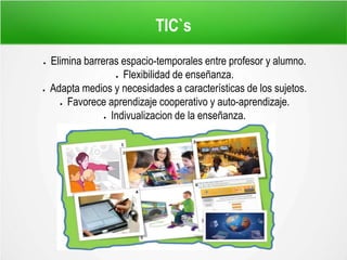 TIC`s
 Elimina barreras espacio-temporales entre profesor y alumno.
 Flexibilidad de enseñanza.
 Adapta medios y necesidades a características de los sujetos.
 Favorece aprendizaje cooperativo y auto-aprendizaje.
 Indivualizacion de la enseñanza.
 