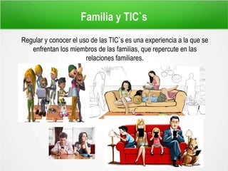 Familia y TIC`s
Regular y conocer el uso de las TIC`s es una experiencia a la que se
enfrentan los miembros de las familias, que repercute en las
relaciones familiares.
 