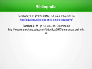 Bibliografía
Fernández,I. F .(1999- 2016). Educrea. Obtenido de
http://educrea.cl/las-tics-en-el-ambito-educativo/
Sánchez,E. M . (s .f.). uhu. es. Obtenido de
http://www.uhu.es/cine.educacion/didactica/0017ensenanza_online.ht
m
 