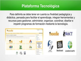 Plataforma Tecnológica
Para definirla se debe tener en cuenta su finalidad pedagógica y
didáctica, pensada para facilitar el aprendizaje, integrar herramientas y
recursos para gestionar, administrar, organizar, coordinar, diseñar e
impartir programas de formación mediante la tecnología.
 