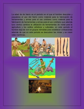 La edad de de hierro es el periodo en el que el hombre descubre y
populariza el uso del hierro como material para la fabricación de
herramientas y armas para el uso cotidiano como material para la
fabricación de herramientas y armas para el uso cotidiano que además
tuvo ciertos cambios le utilización de herramientas de metal para la
agricultura y los estilos artísticos y culturales, en este periodo el
hombre deja de vivir en grupos nómadas para establecer civilizaciones
además de que en este periodo se descubren las minas y se crean
rutas marítimas.

 
