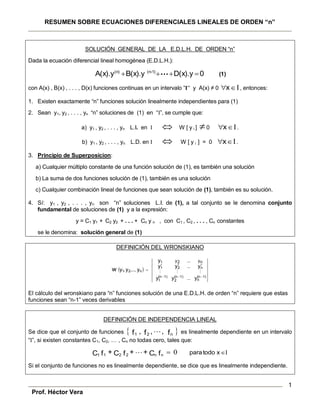 RESUMEN SOBRE ECUACIONES DIFERENCIALES LINEALES DE ORDEN “n”
Prof. Héctor Vera
1
SOLUCIÓN GENERAL DE LA E.D.L.H. DE ORDEN “n”
Dada la ecuación diferencial lineal homogénea (E.D.L.H.):
0D(x).yB(x).yA(x).y •••
1)(n-(n)
 (1)
con A(x) , B(x) , . . . , D(x) funciones continuas en un intervalo “I” y A(x) ≠ 0 Ix , entonces:
1. Existen exactamente “n” funciones solución linealmente independientes para (1)
2. Sean y1, y2 , . . . , yn “n” soluciones de (1) en “I”, se cumple que:
a) y1 , y2 , . . . , yn L.I. en I  W [ y i ] 0 Ix .
b) y1 , y2 , . . . , yn L.D. en I  W [ y i ] = 0 Ix .
3. Principio de Superposicion:
a) Cualquier múltiplo constante de una función solución de (1), es también una solución
b) La suma de dos funciones solución de (1), también es una solución
c) Cualquier combinación lineal de funciones que sean solución de (1), también es su solución.
4. Sí: y1 , y2 , . . . , yn son “n” soluciones L.I. de (1), a tal conjunto se le denomina conjunto
fundamental de soluciones de (1) y a la expresión:
y = C1 y1 + C2 y2 + . . . + Cn y n , con C1 , C2 , . . . , Cn constantes
se le denomina: solución general de (1)
DEFINICIÓN DEL WRONSKIANO
 
1)(n
n
1)(n
2
1)(n
1
n21
1
n21
yyy
yyy
y
yyy
...
...
ny...2y
,...,,w


 
El cálculo del wronskiano para “n” funciones solución de una E.D.L.H. de orden “n” requiere que estas
funciones sean “n-1” veces derivables
DEFINICIÓN DE INDEPENDENCIA LINEAL
Se dice que el conjunto de funciones  f,,ff n21 , es linealmente dependiente en un intervalo
“I”, si existen constantes C1, C2, … , Cn no todas cero, tales que:
I0  xtodoparafC++fC+fC nn2211 
Si el conjunto de funciones no es linealmente dependiente, se dice que es linealmente independiente.
 