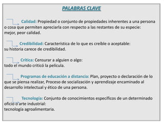 PALABRAS CLAVECalidad: Propiedad o conjunto de propiedades inherentes a una persona o cosa que permiten apreciarla con respecto a las restantes de su especie:mejor, peor calidad.               Credibilidad: Característica de lo que es creíble o aceptable:su historia carece de credibilidad.Crítica: Censurar a alguien o algo:todo el mundo criticó la película.                Programas de educación a distancia: Plan, proyecto o declaración de lo que se piensa realizar, Proceso de socialización y aprendizaje encaminado al desarrollo intelectual y ético de una persona.                 Tecnología: Conjunto de conocimientos específicos de un determinado oficio o arte industrial:tecnología agroalimentaria.