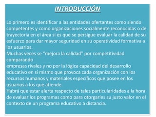 INTRODUCCIÓNLo primero es identificar a las entidades ofertantes como siendocompetentes y como organizaciones socialmente reconocidas o detrayectoria en el área si es que se persigue evaluar la calidad de suesfuerzo para dar mayor seguridad en su operatividad formativa a los usuarios.Muchas veces se “mejora la calidad” por competitividad comparandoempresas rivales y no por la lógica capacidad del desarrollo educativo en sí mismo que provoca cada organización con los recursos humanos y materiales específicos que posee en los usuarios a los que atiende.Habrá que estar alerta respecto de tales particularidades a la hora de evaluar los programas como para otorgarles su justo valor en el contexto de un programa educativo a distancia.