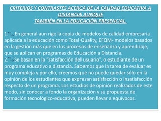 CRITERIOS Y CONTRASTES ACERCA DE LA CALIDAD EDUCATIVA A DISTANCIA AUNQUETAMBIÉN EN LA EDUCACIÓN PRESENCIAL.  En general aun rige la copia de modelos de calidad empresariaaplicada a la educación como Total Quality, EFQM- modelos basadosen la gestión más que en los procesos de enseñanza y aprendizaje,que se aplican en programas de Educación a Distancia.2.     Se basan en la “satisfacción del usuario”, o estudiante de un programa educativo a distancia. Sabemos que la tarea de evaluar es muy compleja y por ello, creemos que no puede quedar sólo en la opinión de los estudiantes que expresan satisfacción o insatisfacción respecto de un programa. Los estudios de opinión realizados de este modo, sin conocer a fondo la organización y su propuesta de formación tecnológico-educativa, pueden llevar a equívocos.