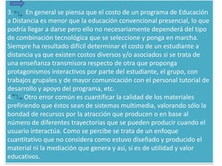 3.        En general se piensa que el costo de un programa de Educación a Distancia es menor que la educación convencional presencial, lo que podría llegar a darse pero ello no necesariamente dependerá del tipo de combinación tecnológica que se seleccione y ponga en marcha.Siempre ha resultado difícil determinar el costo de un estudiante a distancia ya que existen costos diversos y/o asociados si se trata deuna enseñanza transmisora respecto de otra que propongaprotagonismos interactivos por parte del estudiante, el grupo, contrabajos grupales y de mayor comunicación con el personal tutorial de desarrollo y apoyo del programa, etc.4.       Otro error común es cuantificar la calidad de los materiales prefiriendo que éstos sean de sistemas multimedia, valorando sólo la bondad de recursos por la atracción que producen o en base al número de diferentes trayectorias que se pueden producir cuando el usuario interactúa. Como se percibe se trata de un enfoque cuantitativo que no considera como estuvo diseñado y producido el material ni la mediación que genera y así, si es de utilidad y valor educativos.