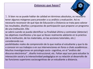 Entonces que hacer?1. Si bien no se puede hablar de calidad en términos absolutos, es necesario tener algunos márgenes para proceder a su análisis y evaluación. Así es necesario reconocer de qué tipo de Educación a Distancia se trata para valorar los resultados, diseños y propuestas de participación que propone un programa de una institución. Ellose sabrá cuando se pueda identificar su finalidad última y contrastar (detectar) los objetivos manifiestos y los que se llevan realmente adelante en la práctica (de la institución, de los materiales, en las acciones tutoriales, etc.) considerando susposibilidades reales de comprensión de lo que realiza el estudiante y que lo da a conocer en sus trabajos o en sus intervenciones en foros o chats académicos .Muchas investigaciones en psicología socio- cognitiva, en el “análisis del discurso electrónico” , diseño Instruccional, etc. Faltan aquí aun para estudiar la interacción social y la interactividad pedagógica en su relación al desarrollo de las funciones superiores sociocognitivas de un estudiante a distancia.