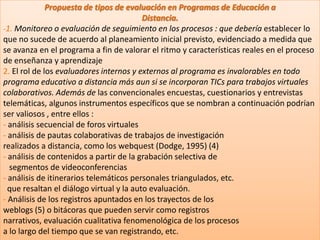 Propuesta de tipos de evaluación en Programas de Educación aDistancia.-1. Monitoreo o evaluación de seguimiento en los procesos : que debería establecer lo que no sucede de acuerdo al planeamiento inicial previsto, evidenciado a medida que se avanza en el programa a fin de valorar el ritmo y características reales en el proceso de enseñanza y aprendizaje2. El rol de los evaluadores internos y externos al programa es invalorables en todo programa educativo a distancia más aun si se incorporan TICs para trabajos virtuales colaborativos. Además de las convencionales encuestas, cuestionarios y entrevistas  telemáticas, algunos instrumentos específicos que se nombran a continuación podrían ser valiosos , entre ellos :- análisis secuencial de foros virtuales- análisis de pautas colaborativas de trabajos de investigaciónrealizados a distancia, como los webquest (Dodge, 1995) (4)- análisis de contenidos a partir de la grabación selectiva de   segmentos de videoconferencias- análisis de itinerarios telemáticos personales triangulados, etc.  que resaltan el diálogo virtual y la auto evaluación.- Análisis de los registros apuntados en los trayectos de losweblogs (5) o bitácoras que pueden servir como registrosnarrativos, evaluación cualitativa fenomenológica de los procesosa lo largo del tiempo que se van registrando, etc.