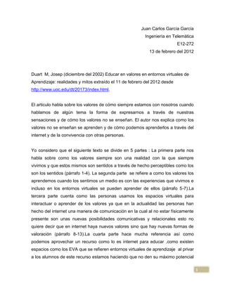 Juan Carlos García García
                                                         Ingeniería en Telemática
                                                                           E12-272
                                                           13 de febrero del 2012




Duart M, Josep (diciembre del 2002) Educar en valores en entornos virtuales de
Aprendizaje: realidades y mitos extraído el 11 de febrero del 2012 desde
http://www.uoc.edu/dt/20173/index.html.


El articulo habla sobre los valores de cómo siempre estamos con nosotros cuando
hablamos de algún tema la forma de expresarnos a través de nuestras
sensaciones y de cómo los valores no se enseñan. El autor nos explica como los
valores no se enseñan se aprenden y de cómo podemos aprenderlos a través del
internet y de la convivencia con otras personas.


Yo considero que el siguiente texto se divide en 5 partes : La primera parte nos
habla sobre como los valores siempre son una realidad con la que siempre
vivimos y que estos mismos son sentidos a través de hecho perceptibles como los
son los sentidos (párrafo 1-4). La segunda parte se refiere a como los valores los
aprendemos cuando los sentimos un medio es con las experiencias que vivimos e
incluso en los entornos virtuales se pueden aprender de ellos (párrafo 5-7).La
tercera parte cuenta como las personas usamos los espacios virtuales para
interactuar o aprender de los valores ya que en la actualidad las personas han
hecho del internet una manera de comunicación en la cual al no estar físicamente
presente son unas nuevas posibilidades comunicativas y relacionales esto no
quiere decir que en internet haya nuevos valores sino que hay nuevas formas de
valoración (párrafo 8-13).La cuarta parte hace mucha referencia así como
podemos aprovechar un recurso como lo es internet para educar ,como existen
espacios como los EVA que se refieren entornos virtuales de aprendizaje al privar
a los alumnos de este recurso estamos haciendo que no den su máximo potencial

                                                                                     1
 