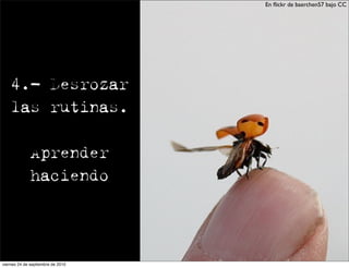 En ﬂickr de baerchen57 bajo CC




    4.- Desrozar
    las rutinas.

              Aprender
              haciendo




viernes 24 de septiembre de 2010
 