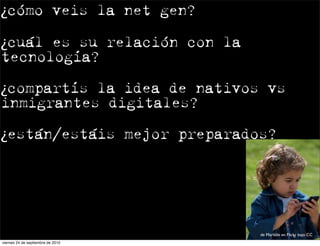 ¿cómo veis la net gen?

¿cuál es su relación con la
tecnología?

¿compartís la idea de nativos vs
inmigrantes digitales?

¿están/estáis mejor preparados?




                                   de Marielle en Flickr bajo CC
viernes 24 de septiembre de 2010
 