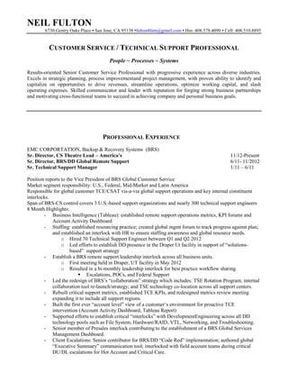 NEIL FULTON
6730 Gentry Oaks Place ▪ San Jose, CA 95138 ▪fulton4fam@gmail.com ▪ Hm: 408.578.4090 ▪ Cell: 408.510.8895

CUSTOMER SERVICE / TECHNICAL SUPPORT PROFESSIONAL
People ~ Processes ~ Systems
Results-oriented Senior Customer Service Professional with progressive experience across diverse industries.
Excels in strategic planning, process improvementand project management, with proven ability to identify and
capitalize on opportunities to drive revenues, streamline operations, optimize working capital, and slash
operating expenses. Skilled communicator and leader with reputation for forging strong business partnerships
and motivating cross-functional teams to succeed in achieving company and personal business goals.

PROFESSIONAL EXPERIENCE
EMC CORPORTATION, Backup & Recovery Systems (BRS)
Sr. Director, CS Theatre Lead – America’s
Sr. Director, BRS/DD Global Remote Support
Sr. Technical Support Manager

11/12-Present
6/11- 11/2012
1/11 – 6/11

Position reports to the Vice President of BRS Global Customer Service
Market segment responsibility: U.S., Federal, Mid-Market and Latin America
Responsible for global customer TCE/CSAT vis-a-via global support operations and key internal constituent
interlocks.
Span of BRS-CS control covers 3 U.S.-based support organizations and nearly 300 technical support engineers
8 Month Highlights:
- Business Intelligence (Tableau): established remote support operations metrics, KPI forums and
Account Activity Dashboard
- Staffing: established resourcing practice; created global mgmt forum to track progress against plan;
and established an interlock with HR to ensure staffing awareness and global resource needs.
o Hired 70 Technical Support Engineer between Q1 and Q2 2012
o Led efforts to establish DD presence in the Draper Ut facility in support of “solutionsbased” support strategy
- Establish a BRS remote support leadership interlock across all business units.
o First meeting held in Draper, UT facility in May 2012
o Resulted in a bi-monthly leadership interlock for best practice workflow sharing
 Escalations, POCs, and Federal Support
- Led the redesign of BRS’s “collaboration” strategy which includes: TSE Rotation Program; internal
collaboration tool re-launch/strategy; and TSE technology co-location across all support centers.
- Rebuilt critical support metrics, established TCE KPIs, and redesigned metrics review meeting
expanding it to include all support regions.
- Built the first ever “account level” view of a customer’s environment for proactive TCE
intervention (Account Activity Dashboard, Tableau Report)
- Supported efforts to establish critical “interlocks” with DevelopmentEngineering across all DD
technology pools such as File System, Hardware/RAID, VTL, Networking, and Troubleshooting.
- Senior member of Presales interlock contributing to the establishment of a BRS Global Services
Management Dashboard.
- Client Escalations: Senior contributor for BRS/DD “Code Red” implementation; authored global
“Executive Summary” communication tool; interlocked with field account teams during critical
DU/DL escalations for Hot Account and Critical Care.

 