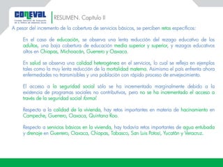 RESUMEN. Capítulo II
A pesar del incremento de la cobertura de servicios básicos, se perciben retos específicos:
En el caso de educación, se observa una lenta reducción del rezago educativo de los
adultos, una baja cobertura de educación media superior y superior, y rezagos educativos
altos en Chiapas, Michoacán, Guerrero y Oaxaca.
En salud se observa una calidad heterogénea en el servicios, lo cual se refleja en ejemplos
tales como la muy lenta reducción de la mortalidad materna. Asimismo el país enfrenta ahora
enfermedades no transmisibles y una población con rápido proceso de envejecimiento.
El acceso a la seguridad social sólo se ha incrementado marginalmente debido a la
existencia de programas sociales no contributivos, pero no se ha incrementado el acceso a
través de la seguridad social formal.
Respecto a la calidad de la vivienda, hay retos importantes en materia de hacinamiento en
Campeche, Guerrero, Oaxaca, Quintana Roo.
Respecto a servicios básicos en la vivienda, hay todavía retos importantes de agua entubada
y drenaje en Guerrero, Oaxaca, Chiapas, Tabasco, San Luis Potosí, Yucatán y Veracruz.
 