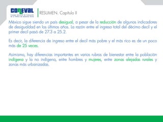 RESUMEN. Capítulo II
México sigue siendo un país desigual, a pesar de la reducción de algunos indicadores
de desigualdad en los últimos años. La razón entre el ingreso total del décimo decil y el
primer decil pasó de 27.3 a 25.2.
Es decir, la diferencia de ingreso entre el decil más pobre y el más rico es de un poco
más de 25 veces.
Asimismo, hay diferencias importantes en varios rubros de bienestar entre la población
indígena y la no indígena, entre hombres y mujeres, entre zonas alejadas rurales y
zonas más urbanizadas.
 
