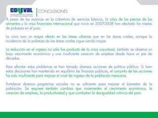 A pesar de los avances en la cobertura de servicios básicos, la crisis de los precios de los
alimentos y la crisis financiera internacional que inició en 2007-2008 han afectado los niveles
de pobreza en el país.
La crisis tuvo un mayor efecto en las áreas urbanas que en las áreas rurales, aunque la
incidencia de la pobreza de las áreas rurales sigue siendo mayor.
La reducción en el ingreso no sólo fue producto de la crisis coyuntural, también se observa un
bajo crecimiento económico y una insuficiente creación de empleos desde hace un par de
décadas.
Para afrontar estos problemas se han tomado diversas acciones de política pública. Si bien
estas decisiones han mantenido en equilibrio las finanzas públicas, el conjunto de las acciones
ha sido insuficiente para mejorar el nivel de ingreso de la población mexicana.
Fortalecer diversos programas sociales no es suficiente para mejorar el bienestar de la
población. Se requiere también cambios que incrementen el crecimiento económico, la
creación de empleos, la productividad y que combatan la desigualdad crónica del país.
CONCLUSIONES
 
