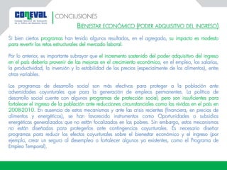 BIENESTAR ECONÓMICO (PODER ADQUISITIVO DEL INGRESO)
Si bien ciertos programas han tenido algunos resultados, en el agregado, su impacto es modesto
para revertir los retos estructurales del mercado laboral.
Por lo anterior, es importante subrayar que el incremento sostenido del poder adquisitivo del ingreso
en el país debería provenir de las mejoras en el crecimiento económico, en el empleo, los salarios,
la productividad, la inversión y la estabilidad de los precios (especialmente de los alimentos), entre
otras variables.
Los programas de desarrollo social son más efectivos para proteger a la población ante
adversidades coyunturales que para la generación de empleos permanentes. La política de
desarrollo social cuenta con algunos programas de protección social, pero son insuficientes para
fortalecer el ingreso de la población ante reducciones circunstanciales como las vividas en el país en
2008-2010. En ausencia de estos mecanismos y ante las crisis recientes (financiera, en precios de
alimentos y energéticos), se han favorecido instrumentos como Oportunidades o subsidios
energéticos generalizados que no están focalizados en los pobres. Sin embargo, estos mecanismos
no están diseñados para protegerlos ante contingencias coyunturales. Es necesario diseñar
programas para reducir los efectos coyunturales sobre el bienestar económico y el ingreso (por
ejemplo, crear un seguro al desempleo o fortalecer algunos ya existentes, como el Programa de
Empleo Temporal).
CONCLUSIONES
 