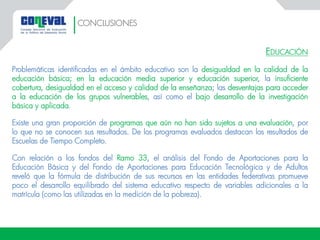 EDUCACIÓN
Problemáticas identificadas en el ámbito educativo son la desigualdad en la calidad de la
educación básica; en la educación media superior y educación superior, la insuficiente
cobertura, desigualdad en el acceso y calidad de la enseñanza; las desventajas para acceder
a la educación de los grupos vulnerables, así como el bajo desarrollo de la investigación
básica y aplicada.
Existe una gran proporción de programas que aún no han sido sujetos a una evaluación, por
lo que no se conocen sus resultados. De los programas evaluados destacan los resultados de
Escuelas de Tiempo Completo.
Con relación a los fondos del Ramo 33, el análisis del Fondo de Aportaciones para la
Educación Básica y del Fondo de Aportaciones para Educación Tecnológica y de Adultos
reveló que la fórmula de distribución de sus recursos en las entidades federativas promueve
poco el desarrollo equilibrado del sistema educativo respecto de variables adicionales a la
matrícula (como las utilizadas en la medición de la pobreza).
CONCLUSIONES
 